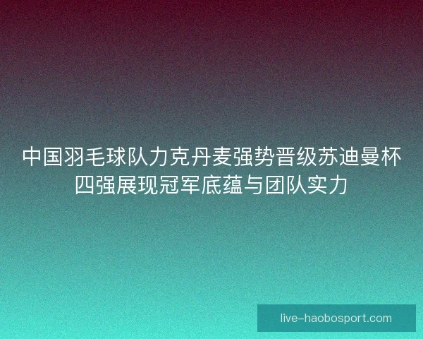 中国羽毛球队力克丹麦强势晋级苏迪曼杯四强展现冠军底蕴与团队实力