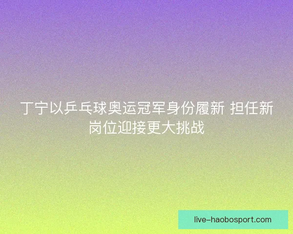 丁宁以乒乓球奥运冠军身份履新 担任新岗位迎接更大挑战