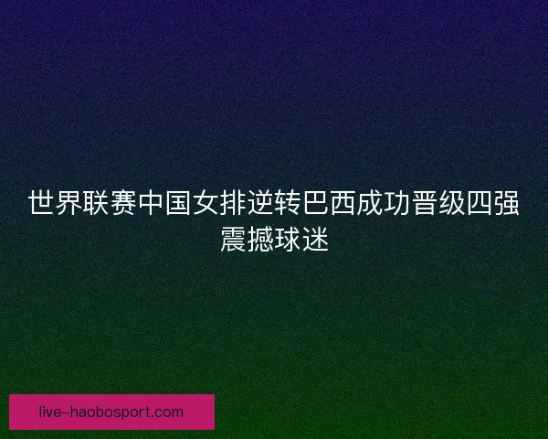 世界联赛中国女排逆转巴西成功晋级四强震撼球迷
