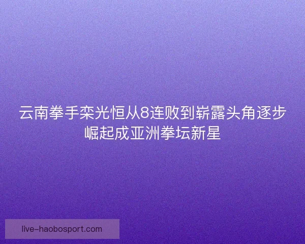 云南拳手栾光恒从8连败到崭露头角逐步崛起成亚洲拳坛新星