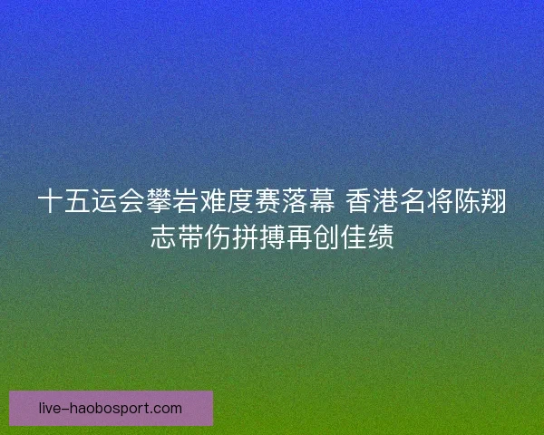 十五运会攀岩难度赛落幕 香港名将陈翔志带伤拼搏再创佳绩